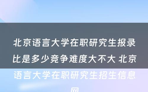 北京语言大学在职研究生报录比是多少竞争难度大不大 北京语言大学在职研究生招生信息网