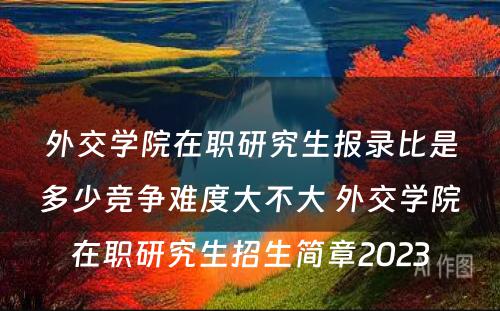 外交学院在职研究生报录比是多少竞争难度大不大 外交学院在职研究生招生简章2023