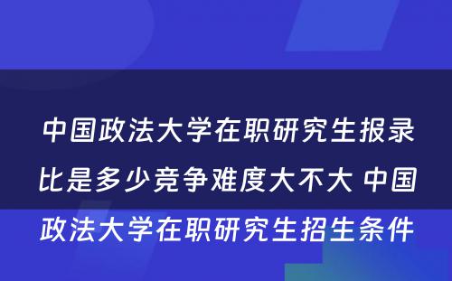 中国政法大学在职研究生报录比是多少竞争难度大不大 中国政法大学在职研究生招生条件