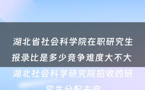 湖北省社会科学院在职研究生报录比是多少竞争难度大不大 湖北社会科学研究院招收的研究生分配去向