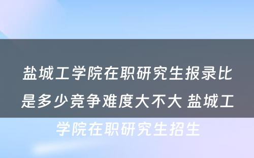 盐城工学院在职研究生报录比是多少竞争难度大不大 盐城工学院在职研究生招生