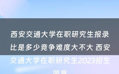 西安交通大学在职研究生报录比是多少竞争难度大不大 西安交通大学在职研究生2023招生简章