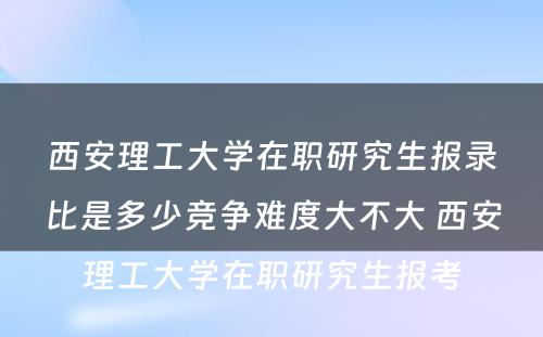 西安理工大学在职研究生报录比是多少竞争难度大不大 西安理工大学在职研究生报考