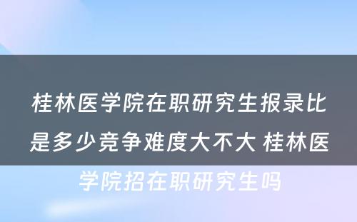 桂林医学院在职研究生报录比是多少竞争难度大不大 桂林医学院招在职研究生吗