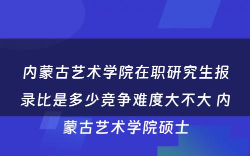 内蒙古艺术学院在职研究生报录比是多少竞争难度大不大 内蒙古艺术学院硕士