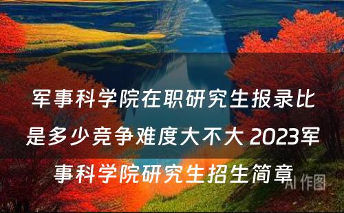 军事科学院在职研究生报录比是多少竞争难度大不大 2023军事科学院研究生招生简章