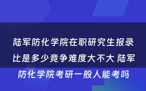 陆军防化学院在职研究生报录比是多少竞争难度大不大 陆军防化学院考研一般人能考吗