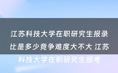 江苏科技大学在职研究生报录比是多少竞争难度大不大 江苏科技大学在职研究生报考