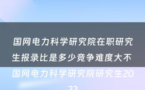 国网电力科学研究院在职研究生报录比是多少竞争难度大不 国网电力科学研究院研究生2022