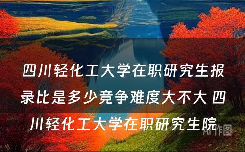 四川轻化工大学在职研究生报录比是多少竞争难度大不大 四川轻化工大学在职研究生院