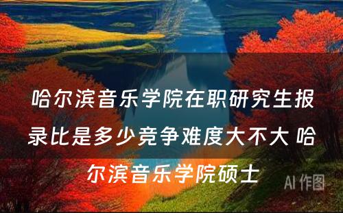 哈尔滨音乐学院在职研究生报录比是多少竞争难度大不大 哈尔滨音乐学院硕士