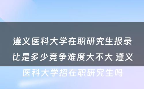 遵义医科大学在职研究生报录比是多少竞争难度大不大 遵义医科大学招在职研究生吗