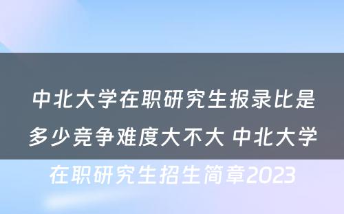 中北大学在职研究生报录比是多少竞争难度大不大 中北大学在职研究生招生简章2023