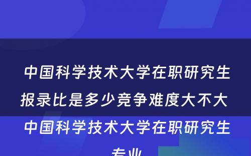 中国科学技术大学在职研究生报录比是多少竞争难度大不大 中国科学技术大学在职研究生专业