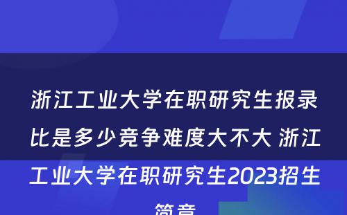 浙江工业大学在职研究生报录比是多少竞争难度大不大 浙江工业大学在职研究生2023招生简章