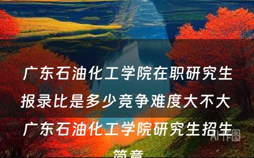 广东石油化工学院在职研究生报录比是多少竞争难度大不大 广东石油化工学院研究生招生简章