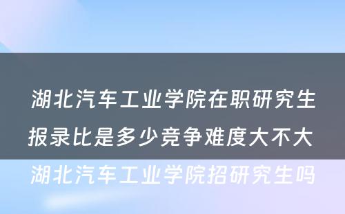 湖北汽车工业学院在职研究生报录比是多少竞争难度大不大 湖北汽车工业学院招研究生吗