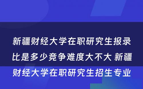 新疆财经大学在职研究生报录比是多少竞争难度大不大 新疆财经大学在职研究生招生专业