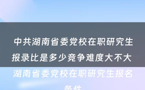 中共湖南省委党校在职研究生报录比是多少竞争难度大不大 湖南省委党校在职研究生报名条件