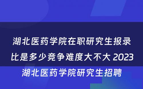 湖北医药学院在职研究生报录比是多少竞争难度大不大 2023湖北医药学院研究生招聘