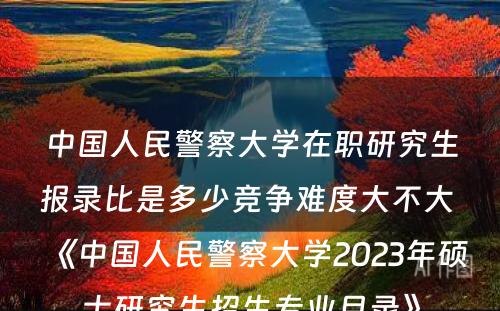 中国人民警察大学在职研究生报录比是多少竞争难度大不大 《中国人民警察大学2023年硕士研究生招生专业目录》