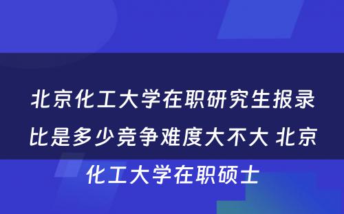 北京化工大学在职研究生报录比是多少竞争难度大不大 北京化工大学在职硕士