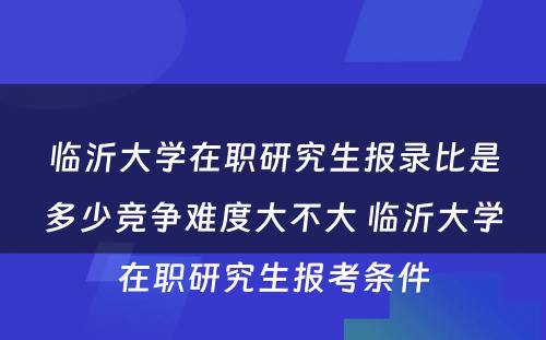 临沂大学在职研究生报录比是多少竞争难度大不大 临沂大学在职研究生报考条件