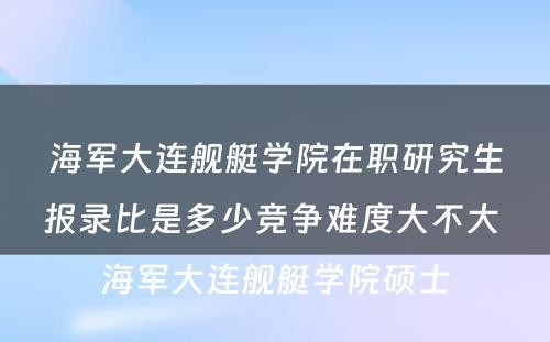 海军大连舰艇学院在职研究生报录比是多少竞争难度大不大 海军大连舰艇学院硕士