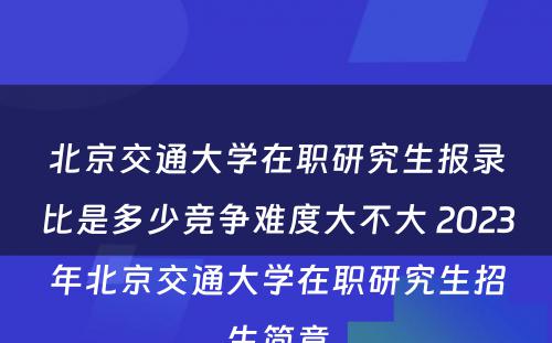 北京交通大学在职研究生报录比是多少竞争难度大不大 2023年北京交通大学在职研究生招生简章