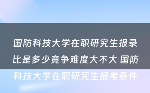 国防科技大学在职研究生报录比是多少竞争难度大不大 国防科技大学在职研究生报考条件