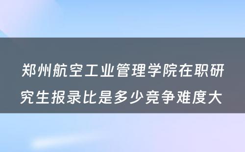 郑州航空工业管理学院在职研究生报录比是多少竞争难度大 