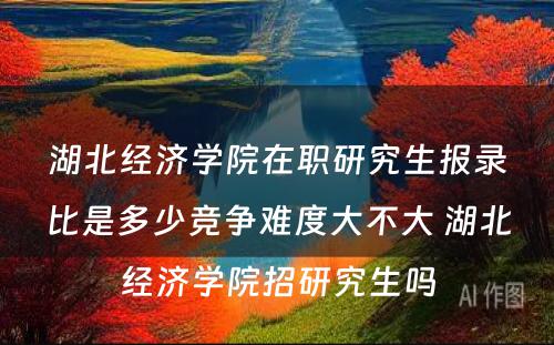 湖北经济学院在职研究生报录比是多少竞争难度大不大 湖北经济学院招研究生吗