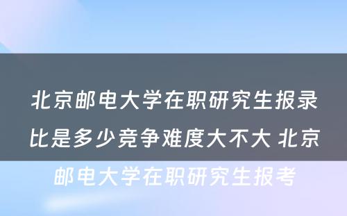 北京邮电大学在职研究生报录比是多少竞争难度大不大 北京邮电大学在职研究生报考