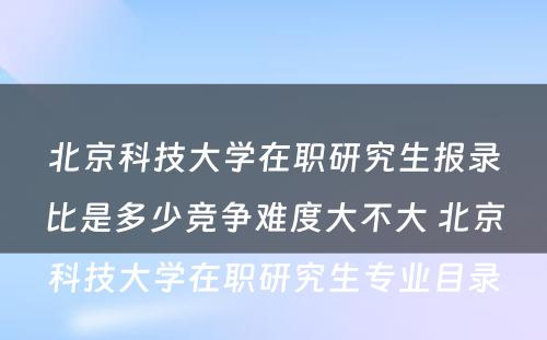 北京科技大学在职研究生报录比是多少竞争难度大不大 北京科技大学在职研究生专业目录