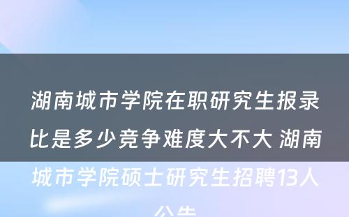 湖南城市学院在职研究生报录比是多少竞争难度大不大 湖南城市学院硕士研究生招聘13人公告