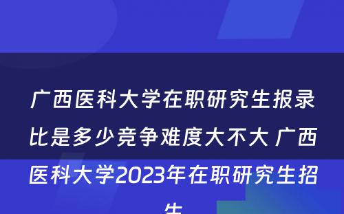 广西医科大学在职研究生报录比是多少竞争难度大不大 广西医科大学2023年在职研究生招生