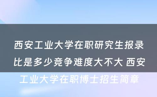 西安工业大学在职研究生报录比是多少竞争难度大不大 西安工业大学在职博士招生简章