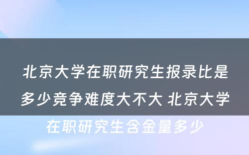 北京大学在职研究生报录比是多少竞争难度大不大 北京大学在职研究生含金量多少