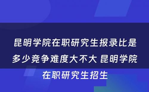 昆明学院在职研究生报录比是多少竞争难度大不大 昆明学院在职研究生招生