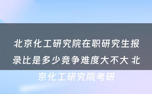 北京化工研究院在职研究生报录比是多少竞争难度大不大 北京化工研究院考研