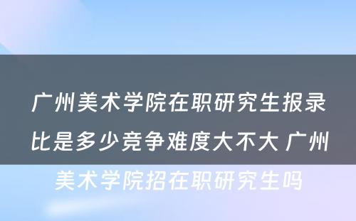 广州美术学院在职研究生报录比是多少竞争难度大不大 广州美术学院招在职研究生吗