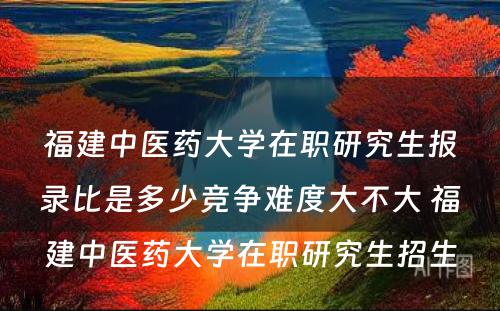 福建中医药大学在职研究生报录比是多少竞争难度大不大 福建中医药大学在职研究生招生