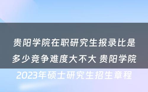 贵阳学院在职研究生报录比是多少竞争难度大不大 贵阳学院2023年硕士研究生招生章程