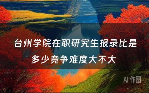 台州学院在职研究生报录比是多少竞争难度大不大 