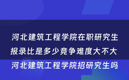 河北建筑工程学院在职研究生报录比是多少竞争难度大不大 河北建筑工程学院招研究生吗