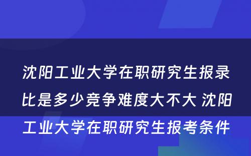 沈阳工业大学在职研究生报录比是多少竞争难度大不大 沈阳工业大学在职研究生报考条件