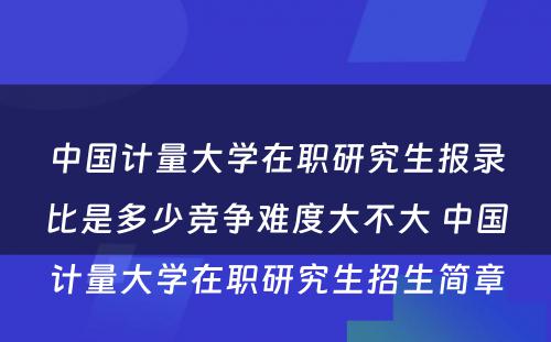 中国计量大学在职研究生报录比是多少竞争难度大不大 中国计量大学在职研究生招生简章