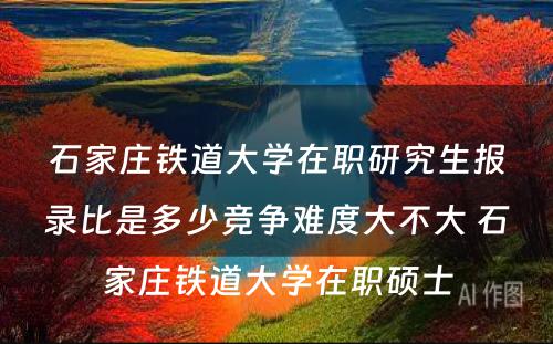 石家庄铁道大学在职研究生报录比是多少竞争难度大不大 石家庄铁道大学在职硕士