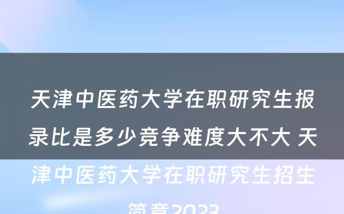 天津中医药大学在职研究生报录比是多少竞争难度大不大 天津中医药大学在职研究生招生简章2023