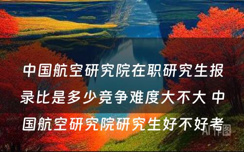 中国航空研究院在职研究生报录比是多少竞争难度大不大 中国航空研究院研究生好不好考